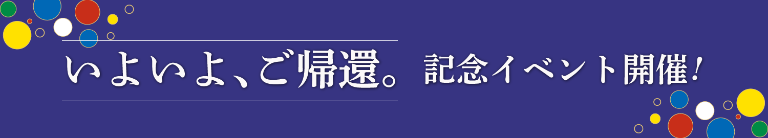 いよいよ、ご帰還。記念イベント開催!