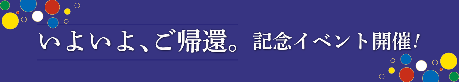 いよいよ、ご帰還。記念イベント開催！