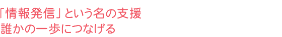 「情報発信」という名の支援 誰かの一歩につなげる