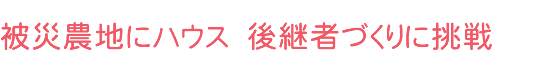 被災農地にハウス 後継者づくりに挑戦