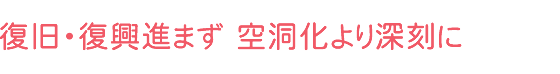 復旧・復興進まず 空洞化より深刻に