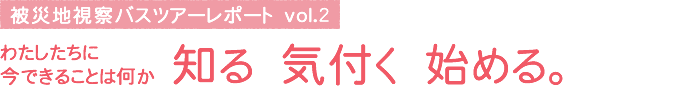 被災地視察バスツアーレポート vol.2　わたしたちに今できることは何か 知る 気付く 始める。