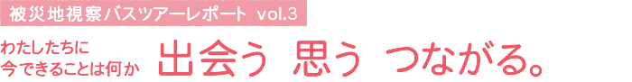 被災地視察バスツアーレポート vol.3　わたしたちに今できることは何か 出会う 思う つながる。