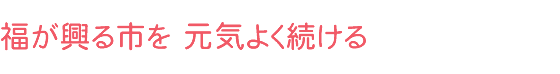 福が興る市を 元気よく続ける