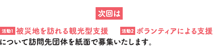 次回は【活動1】被災地を訪れる観光型支援 【活動2】ボランティアによる支援 について訪問先団体を紙面で募集いたします。