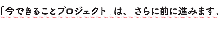 「今できることプロジェクト」は、さらに前に進みます。