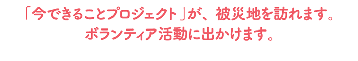 「今できることプロジェクト」が、被災地を訪れます。ボランティア活動に出かけます。