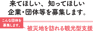 来てほしい、知ってほしい企業・団体等を募集します。こんな団体を募集します。被災地を訪れる観光型支援