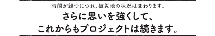 時間が経つにつれ、被災地の状況は変わります。さらに思いを強くして、これからもプロジェクトは続きます。