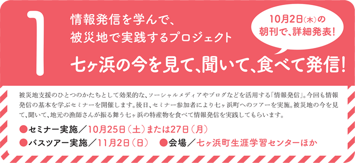 1.情報発信を学んで、被災地で実践するプロジェクト 七ヶ浜の今を見て、聞いて、食べて発信!10月2日(木)の朝刊で、詳細発表!被災地支援のひとつのかたちとして効果的な、ソーシャルメディアやブログなどを活用する「情報発信」。今回も情報発信の基本を学ぶセミナーを開催します。後日、セミナー参加者により七ヶ浜町へのツアーを実施。被災地の今を見て、聞いて、地元の漁師さんが振る舞う七ヶ浜の特産物を食べて情報発信を実践してもらいます。●セミナー実施/10月25日(土)または27日(月)● バスツアー実施/11月2日(日)● 会場/七ヶ浜町生涯学習センターほか