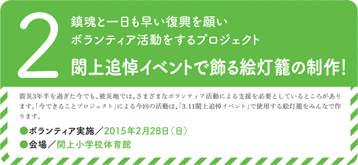 2.鎮魂と一日も早い復興を願いボランティア活動をするプロジェクト　閖上追悼イベントで飾る絵灯籠の制作！震災3年半を過ぎた今でも、被災地では、さまざまなボランティア活動による支援を必要としているところがあります。「今できることプロジェクト」による今回の活動は、「3.11閖上追悼イベント」で使用する絵灯籠をみんなで作ります。●ボランティア実施／2015年2月28日（日）● 会場／閖上小学校体育館