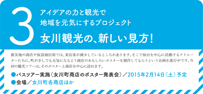 3.アイデアの力と観光で地域を元気にするプロジェクト女川観光の、新しい見方！被災地の商店や仮設商店街では、来店客が減少しているところがあります。そこで仙台を中心に活動するクリエーターたちに、町が少しでも元気になるよう商店のおもしろいポスターを制作してもらうという企画を進行中です。今回の観光ツアーは、そのポスターと商店を中心に訪ねます。●バスツアー実施（女川町商店のポスター発表会）／2015年2月14日（土）予定● 会場／女川町各商店ほか