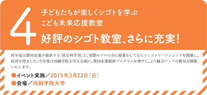 4.子どもたちが楽しくシゴトを学ぶこども未来応援教室　好評のシゴト教室、さらに充実！昨年度は賛同企業が提供する「社会科学習」と、実際のプロの方に授業をしてもらうシゴトワークショップを開催し、好評を得ました。今年度は尚絅学院大学を会場に、賛同企業提供プログラムを増やし、より魅力アップの教室を開催いたします。●イベント実施／2015年3月22日（日）● 会場／尚絅学院大学