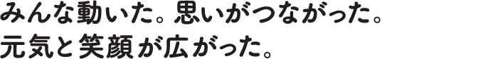 みんな動いた。思いがつながった。元気と笑顔が広がった。