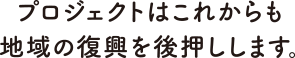 プロジェクトはこれからも地域の復興を後押しします。