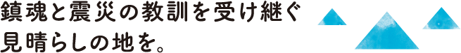 鎮魂と震災の教訓を受け継ぐ見晴らしの地を。