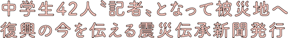 中学生42人〝記者〟となって被災地へ復興の今を伝える震災伝承新聞発行